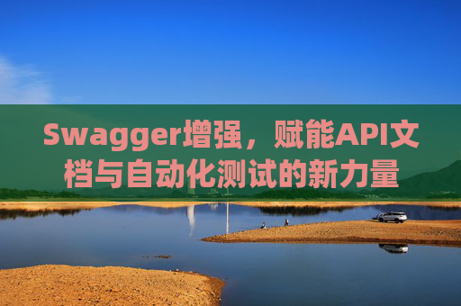 Swagger增强，赋能API文档与自动化测试的新力量
